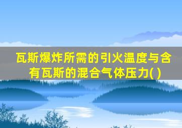 瓦斯爆炸所需的引火温度与含有瓦斯的混合气体压力( )